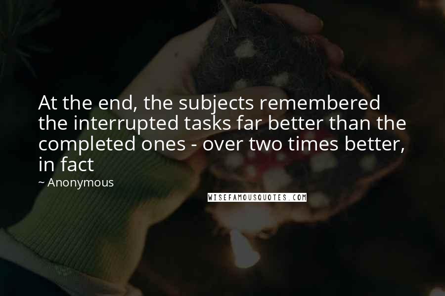 Anonymous Quotes: At the end, the subjects remembered the interrupted tasks far better than the completed ones - over two times better, in fact