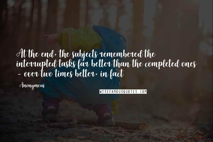 Anonymous Quotes: At the end, the subjects remembered the interrupted tasks far better than the completed ones - over two times better, in fact