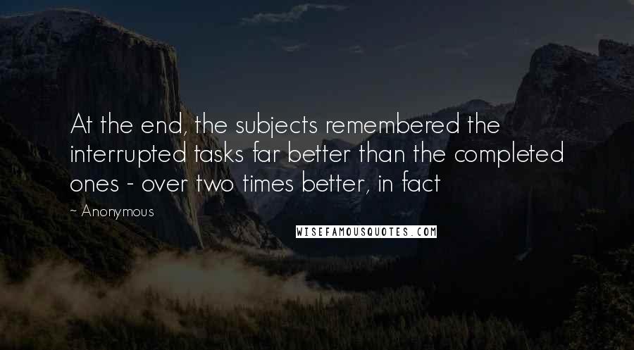 Anonymous Quotes: At the end, the subjects remembered the interrupted tasks far better than the completed ones - over two times better, in fact