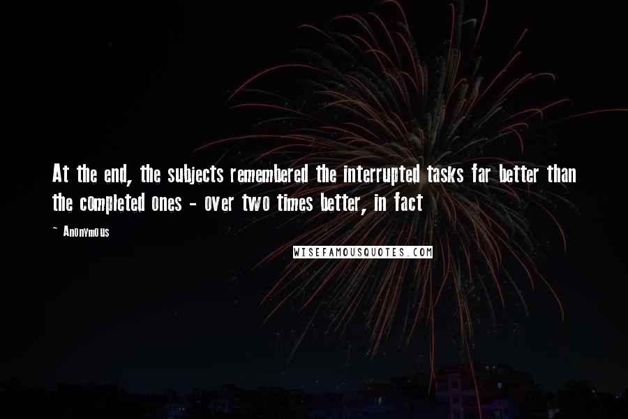 Anonymous Quotes: At the end, the subjects remembered the interrupted tasks far better than the completed ones - over two times better, in fact