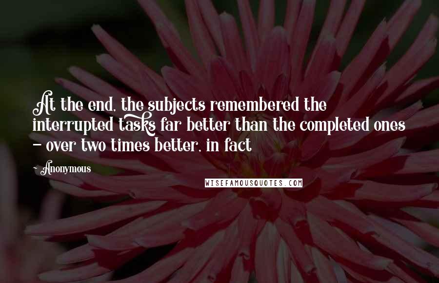 Anonymous Quotes: At the end, the subjects remembered the interrupted tasks far better than the completed ones - over two times better, in fact