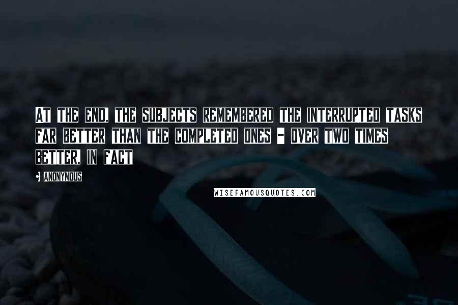Anonymous Quotes: At the end, the subjects remembered the interrupted tasks far better than the completed ones - over two times better, in fact