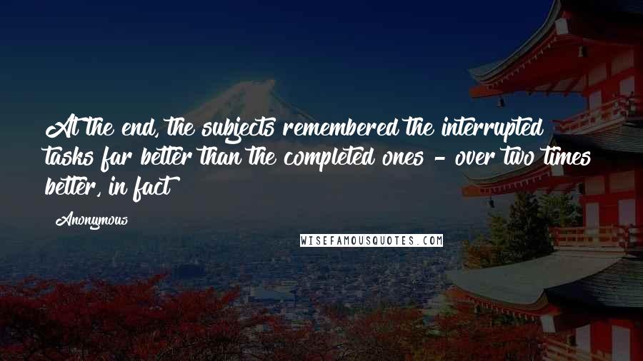 Anonymous Quotes: At the end, the subjects remembered the interrupted tasks far better than the completed ones - over two times better, in fact