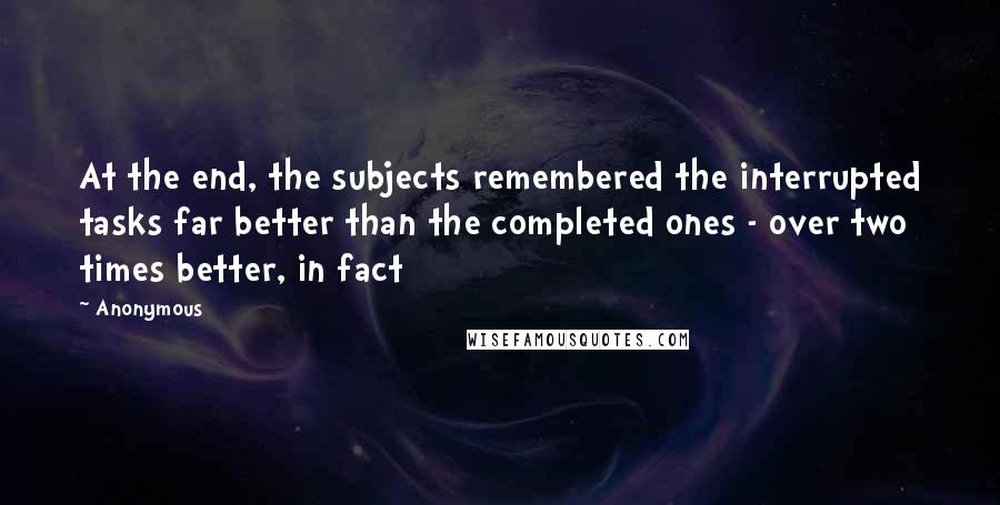 Anonymous Quotes: At the end, the subjects remembered the interrupted tasks far better than the completed ones - over two times better, in fact