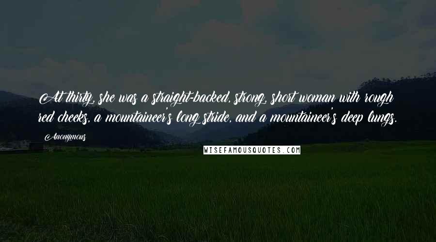 Anonymous Quotes: At thirty, she was a straight-backed, strong, short woman with rough red cheeks, a mountaineer's long stride, and a mountaineer's deep lungs.