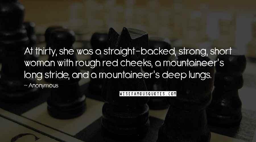 Anonymous Quotes: At thirty, she was a straight-backed, strong, short woman with rough red cheeks, a mountaineer's long stride, and a mountaineer's deep lungs.