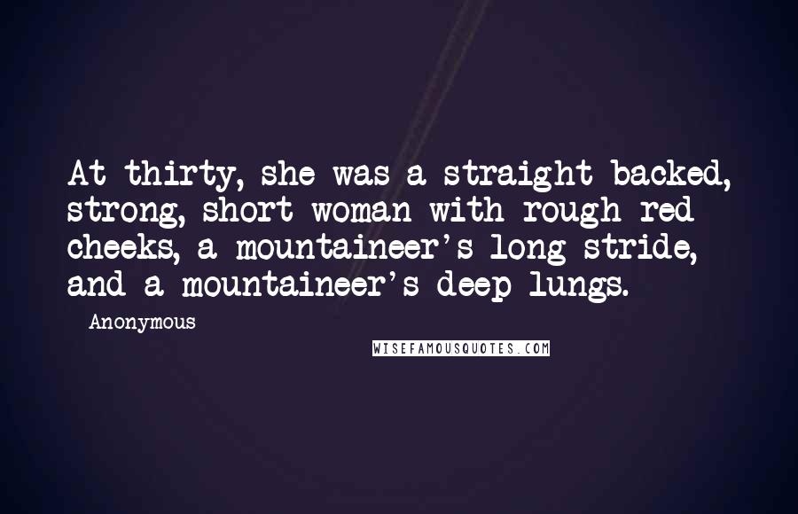 Anonymous Quotes: At thirty, she was a straight-backed, strong, short woman with rough red cheeks, a mountaineer's long stride, and a mountaineer's deep lungs.