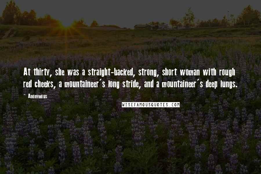 Anonymous Quotes: At thirty, she was a straight-backed, strong, short woman with rough red cheeks, a mountaineer's long stride, and a mountaineer's deep lungs.