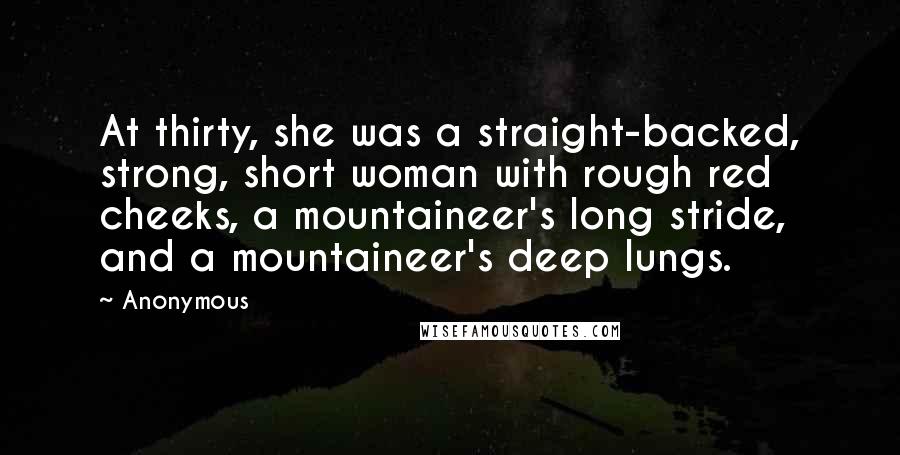 Anonymous Quotes: At thirty, she was a straight-backed, strong, short woman with rough red cheeks, a mountaineer's long stride, and a mountaineer's deep lungs.