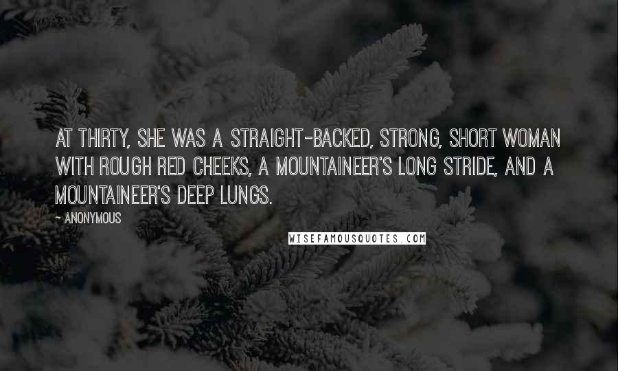 Anonymous Quotes: At thirty, she was a straight-backed, strong, short woman with rough red cheeks, a mountaineer's long stride, and a mountaineer's deep lungs.