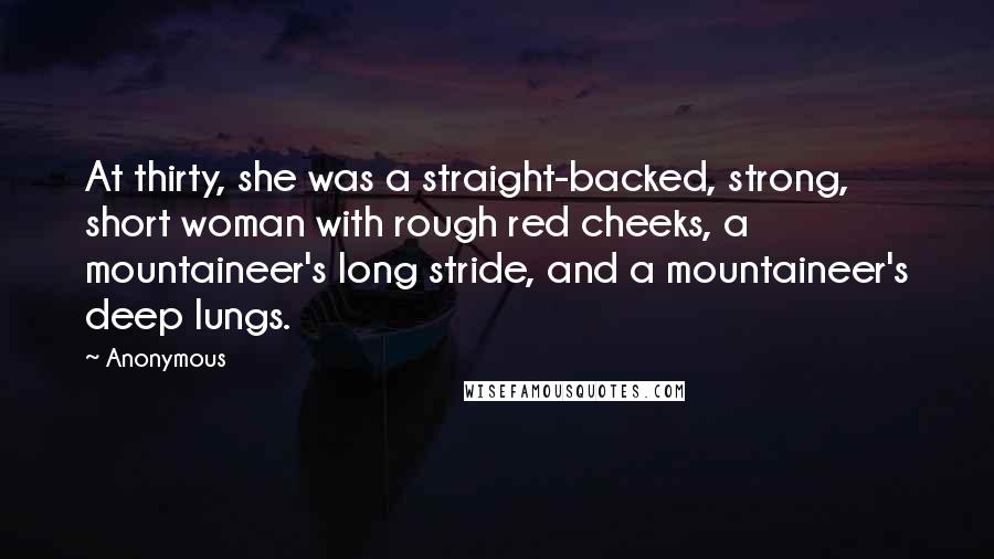 Anonymous Quotes: At thirty, she was a straight-backed, strong, short woman with rough red cheeks, a mountaineer's long stride, and a mountaineer's deep lungs.