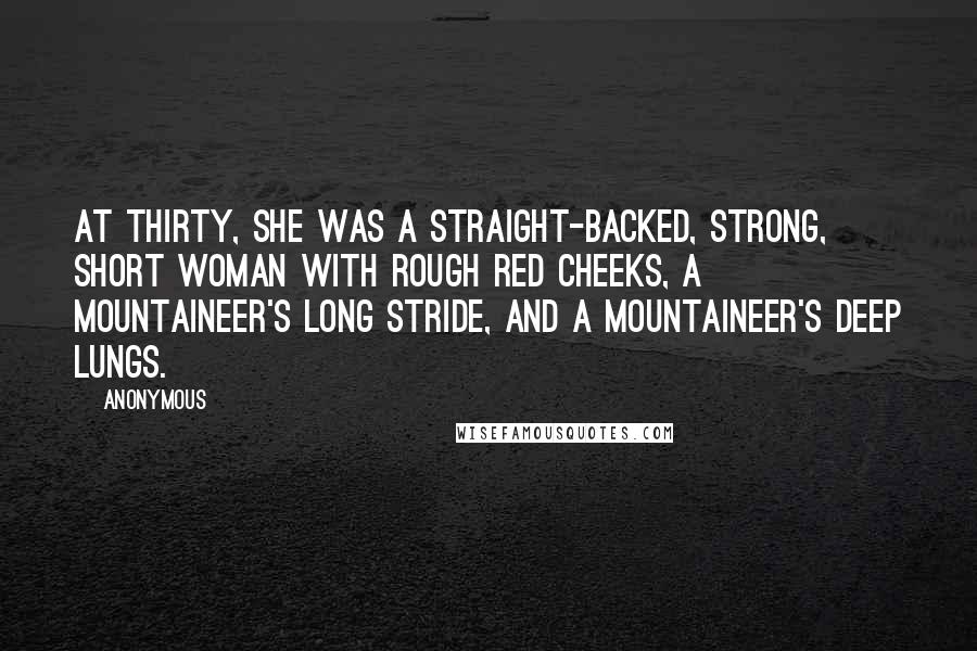 Anonymous Quotes: At thirty, she was a straight-backed, strong, short woman with rough red cheeks, a mountaineer's long stride, and a mountaineer's deep lungs.