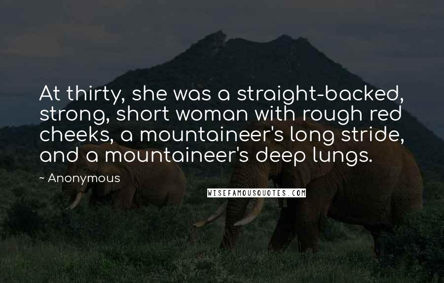 Anonymous Quotes: At thirty, she was a straight-backed, strong, short woman with rough red cheeks, a mountaineer's long stride, and a mountaineer's deep lungs.