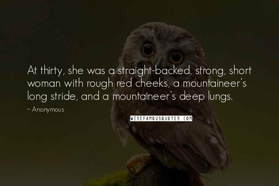 Anonymous Quotes: At thirty, she was a straight-backed, strong, short woman with rough red cheeks, a mountaineer's long stride, and a mountaineer's deep lungs.