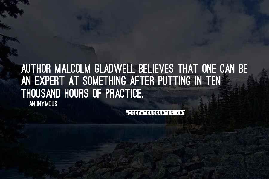 Anonymous Quotes: Author Malcolm Gladwell believes that one can be an expert at something after putting in ten thousand hours of practice.