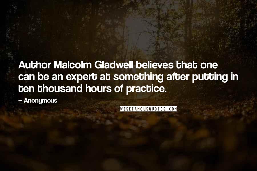 Anonymous Quotes: Author Malcolm Gladwell believes that one can be an expert at something after putting in ten thousand hours of practice.