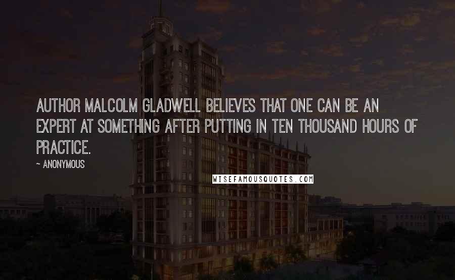 Anonymous Quotes: Author Malcolm Gladwell believes that one can be an expert at something after putting in ten thousand hours of practice.