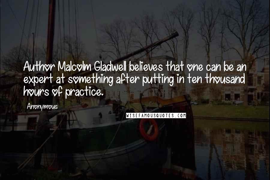 Anonymous Quotes: Author Malcolm Gladwell believes that one can be an expert at something after putting in ten thousand hours of practice.