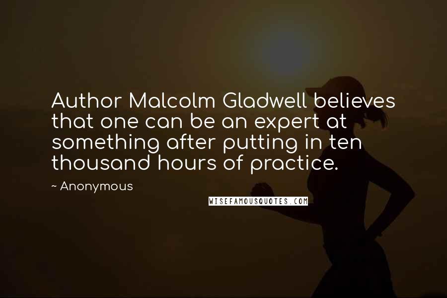 Anonymous Quotes: Author Malcolm Gladwell believes that one can be an expert at something after putting in ten thousand hours of practice.