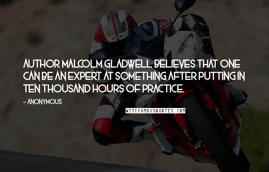 Anonymous Quotes: Author Malcolm Gladwell believes that one can be an expert at something after putting in ten thousand hours of practice.