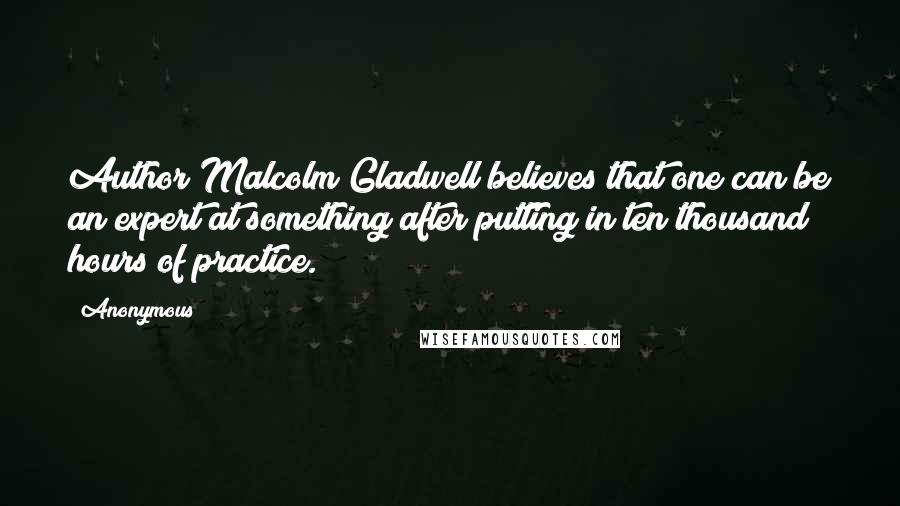 Anonymous Quotes: Author Malcolm Gladwell believes that one can be an expert at something after putting in ten thousand hours of practice.