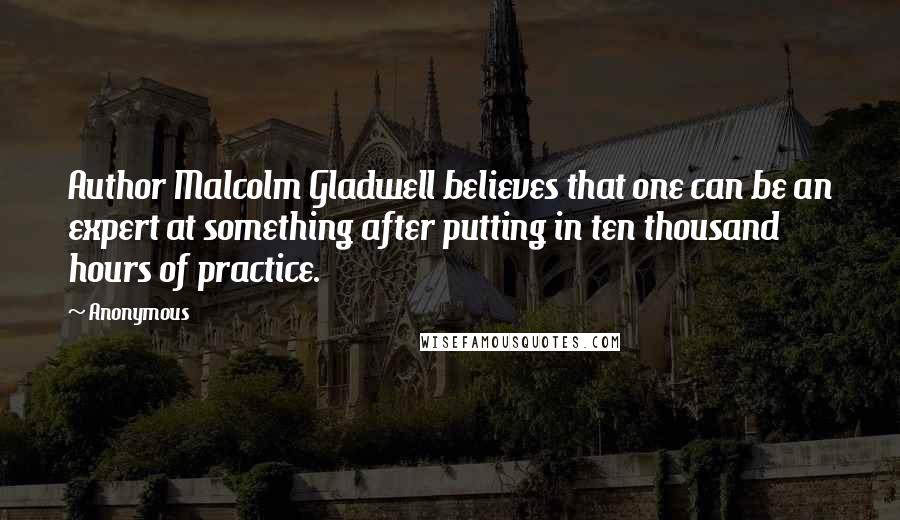 Anonymous Quotes: Author Malcolm Gladwell believes that one can be an expert at something after putting in ten thousand hours of practice.