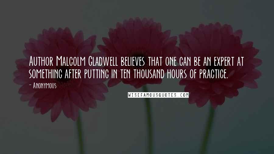 Anonymous Quotes: Author Malcolm Gladwell believes that one can be an expert at something after putting in ten thousand hours of practice.