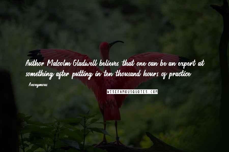 Anonymous Quotes: Author Malcolm Gladwell believes that one can be an expert at something after putting in ten thousand hours of practice.