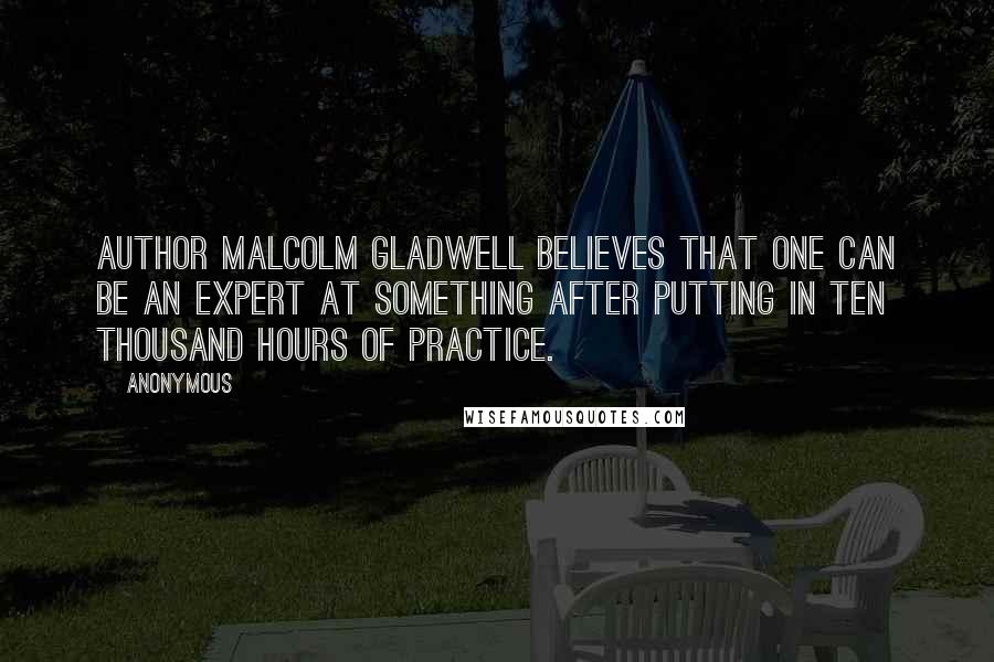 Anonymous Quotes: Author Malcolm Gladwell believes that one can be an expert at something after putting in ten thousand hours of practice.