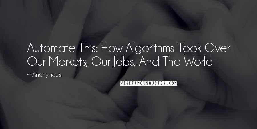 Anonymous Quotes: Automate This: How Algorithms Took Over Our Markets, Our Jobs, And The World