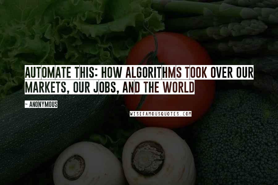 Anonymous Quotes: Automate This: How Algorithms Took Over Our Markets, Our Jobs, And The World