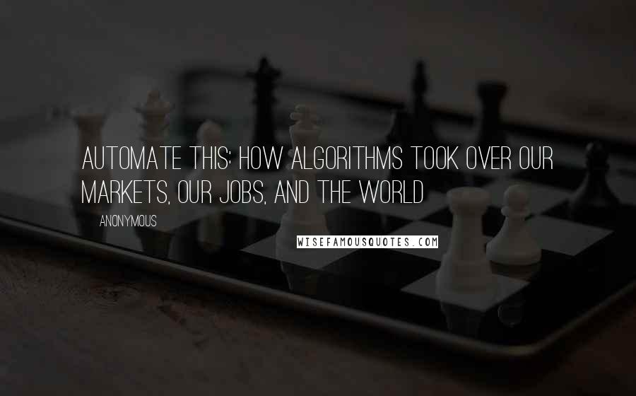 Anonymous Quotes: Automate This: How Algorithms Took Over Our Markets, Our Jobs, And The World