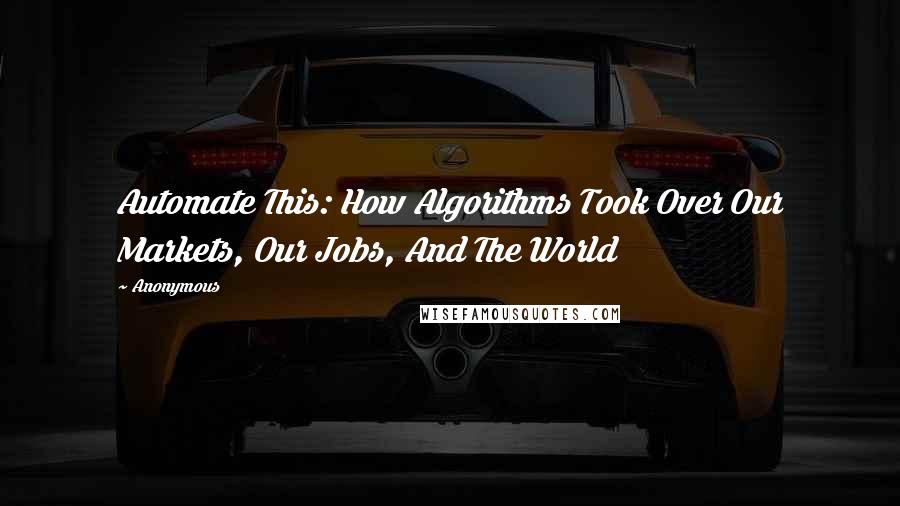 Anonymous Quotes: Automate This: How Algorithms Took Over Our Markets, Our Jobs, And The World