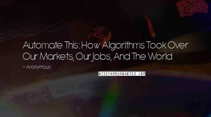 Anonymous Quotes: Automate This: How Algorithms Took Over Our Markets, Our Jobs, And The World