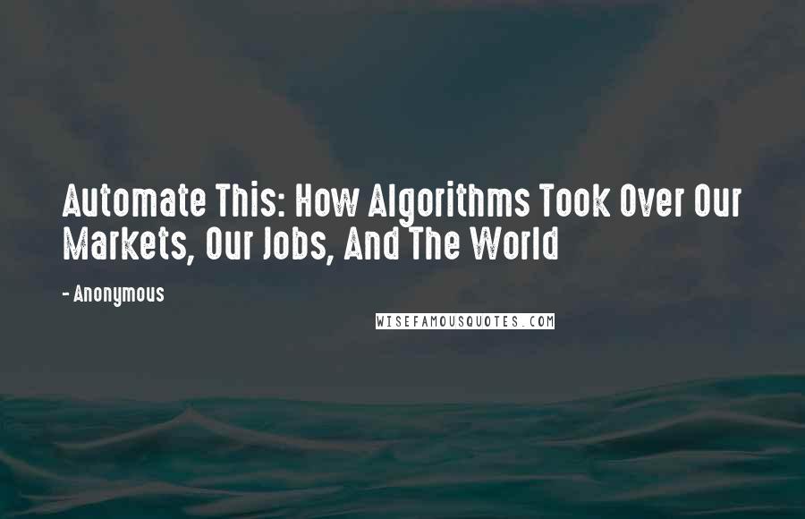 Anonymous Quotes: Automate This: How Algorithms Took Over Our Markets, Our Jobs, And The World