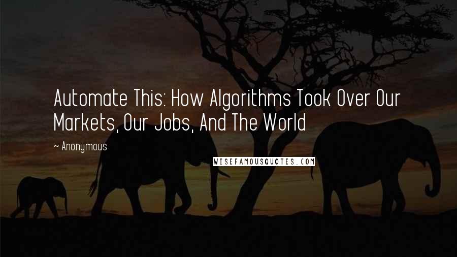 Anonymous Quotes: Automate This: How Algorithms Took Over Our Markets, Our Jobs, And The World