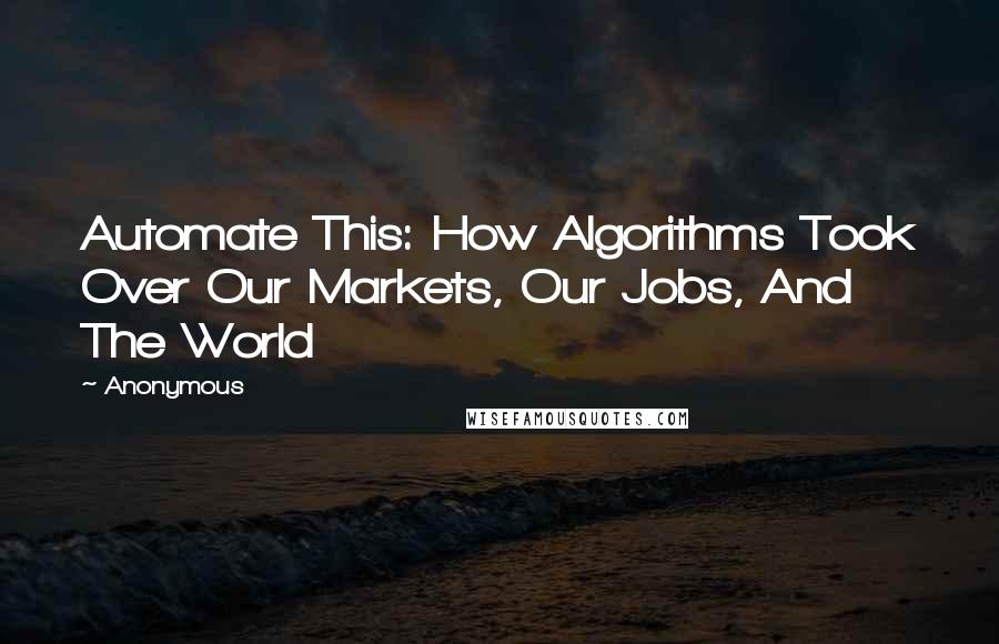 Anonymous Quotes: Automate This: How Algorithms Took Over Our Markets, Our Jobs, And The World