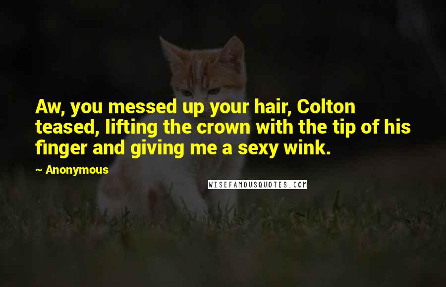 Anonymous Quotes: Aw, you messed up your hair, Colton teased, lifting the crown with the tip of his finger and giving me a sexy wink.