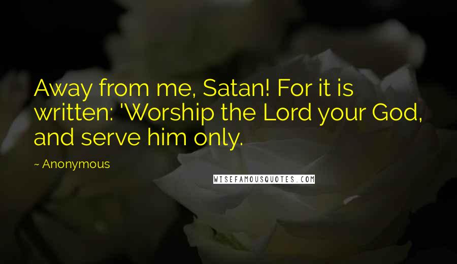 Anonymous Quotes: Away from me, Satan! For it is written: 'Worship the Lord your God, and serve him only.