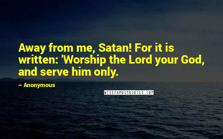 Anonymous Quotes: Away from me, Satan! For it is written: 'Worship the Lord your God, and serve him only.