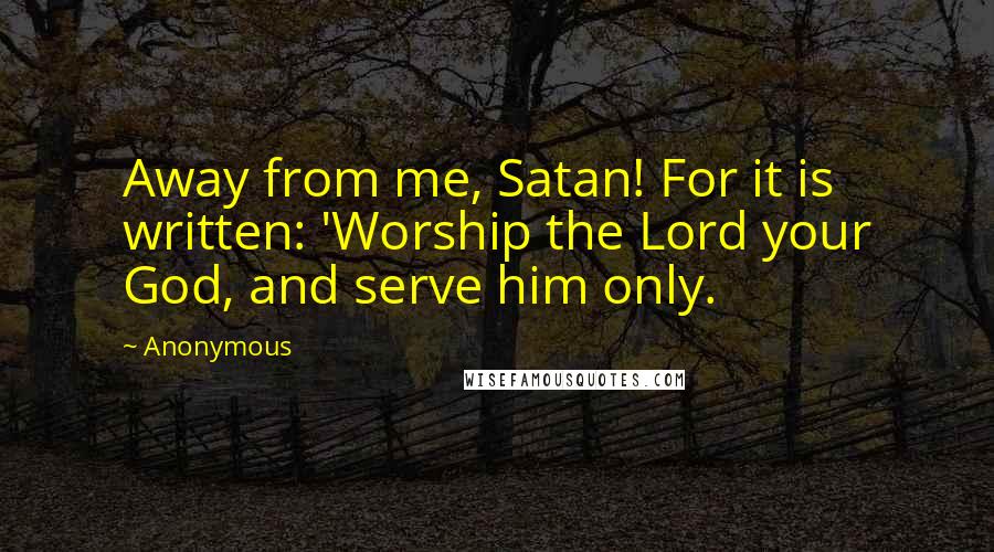 Anonymous Quotes: Away from me, Satan! For it is written: 'Worship the Lord your God, and serve him only.