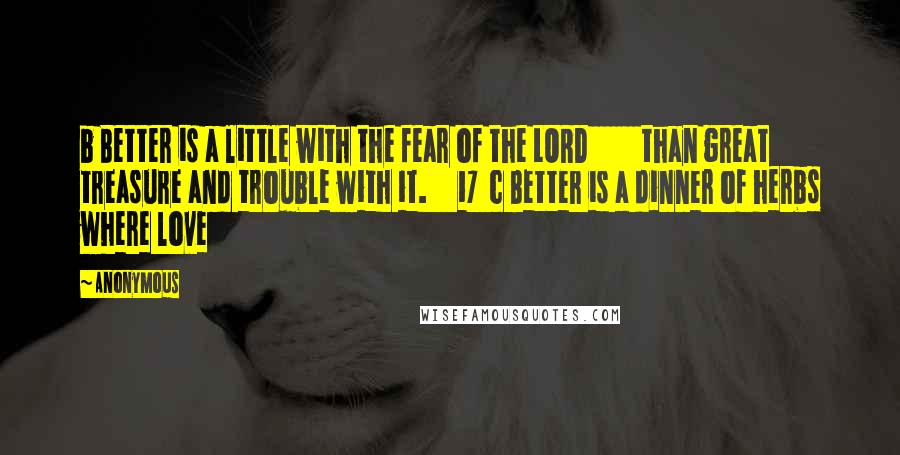 Anonymous Quotes: b Better is a little with the fear of the LORD than great treasure and trouble with it. 17 c Better is a dinner of herbs where love