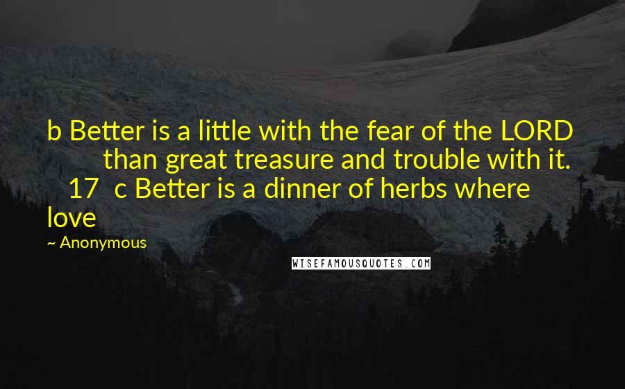 Anonymous Quotes: b Better is a little with the fear of the LORD         than great treasure and trouble with it.     17  c Better is a dinner of herbs where love