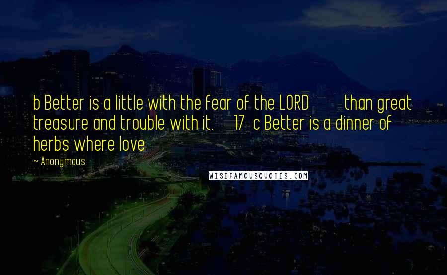 Anonymous Quotes: b Better is a little with the fear of the LORD         than great treasure and trouble with it.     17  c Better is a dinner of herbs where love