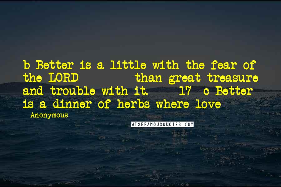 Anonymous Quotes: b Better is a little with the fear of the LORD         than great treasure and trouble with it.     17  c Better is a dinner of herbs where love