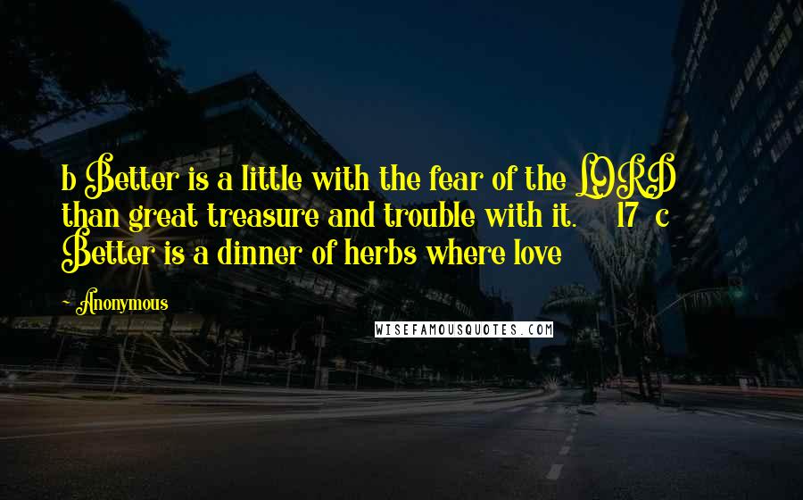 Anonymous Quotes: b Better is a little with the fear of the LORD         than great treasure and trouble with it.     17  c Better is a dinner of herbs where love