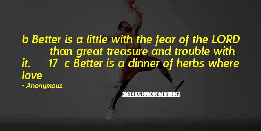 Anonymous Quotes: b Better is a little with the fear of the LORD         than great treasure and trouble with it.     17  c Better is a dinner of herbs where love