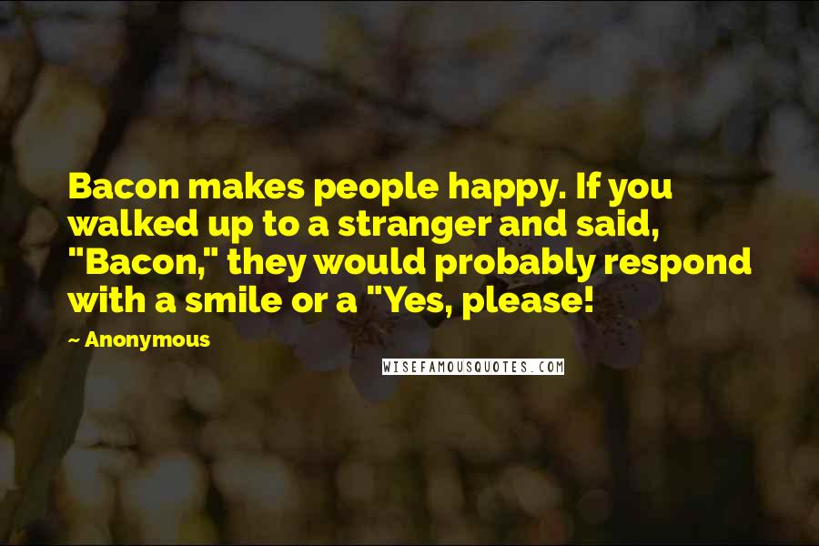 Anonymous Quotes: Bacon makes people happy. If you walked up to a stranger and said, "Bacon," they would probably respond with a smile or a "Yes, please!