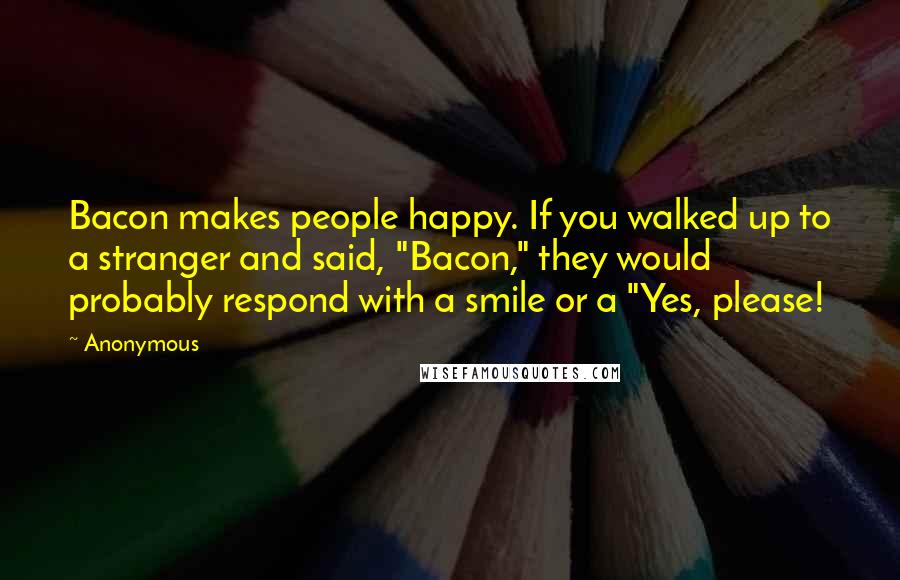 Anonymous Quotes: Bacon makes people happy. If you walked up to a stranger and said, "Bacon," they would probably respond with a smile or a "Yes, please!