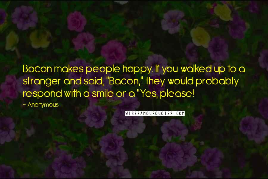 Anonymous Quotes: Bacon makes people happy. If you walked up to a stranger and said, "Bacon," they would probably respond with a smile or a "Yes, please!